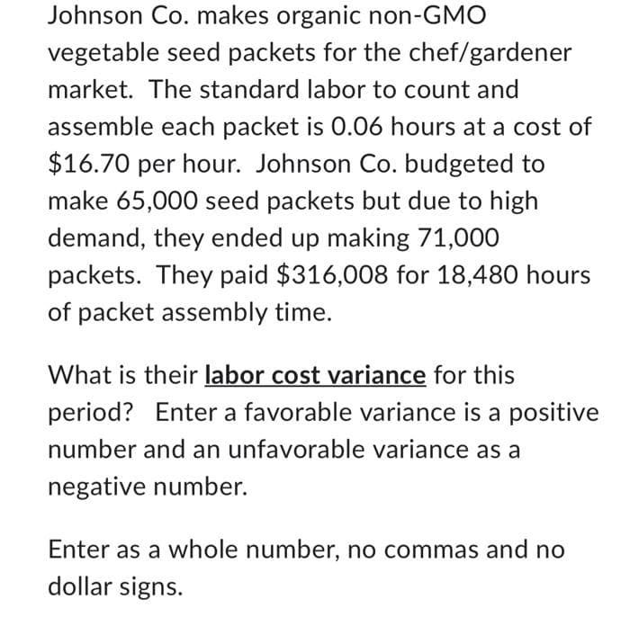 Johnson Co. makes organic non-GMO
vegetable seed packets for the chef/gardener
market. The standard labor to count and
assemble each packet is 0.06 hours at a cost of
$16.70 per hour. Johnson Co. budgeted to
make 65,000 seed packets but due to high
demand, they ended up making 71,000
packets. They paid $316,008 for 18,480 hours
of packet assembly time.
What is their labor cost variance for this
period? Enter a favorable variance is a positive
number and an unfavorable variance as a
negative number.
Enter as a whole number, no commas and no
dollar signs.