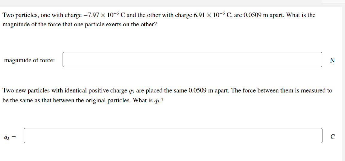 Two particles, one with charge -7.97 x 10-6 C and the other with charge 6.91 × 10-6 C, are 0.0509 m apart. What is the
magnitude of the force that one particle exerts on the other?
magnitude of force:
N
Two new particles with identical positive charge q3 are placed the same 0.0509 m apart. The force between them is measured to
be the same as that between the original particles. What is q3 ?
93 =
C
