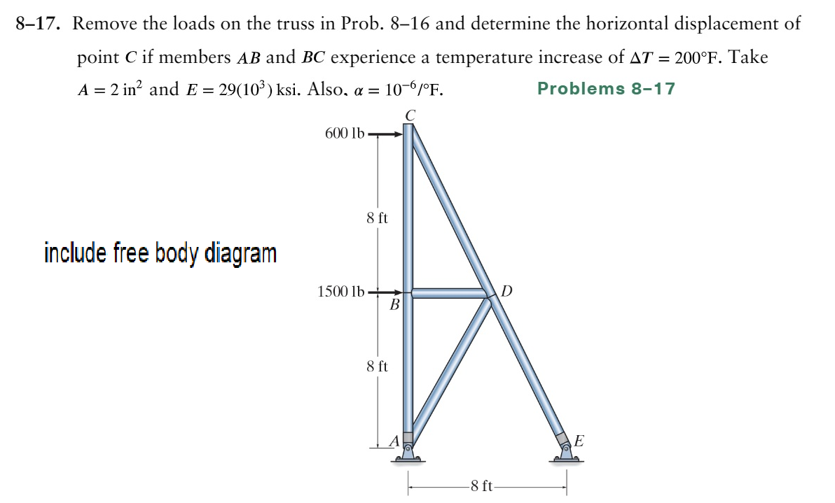 8-17. Remove the loads on the truss in Prob. 8–16 and determine the horizontal displacement of
point C if members AB and BC experience a temperature increase of AT = 200°F. Take
A = 2 in² and E = 29(10³) ksi. Also, α = 10-6/°F.
Problems 8-17
C
include free body diagram
600 lb
1500 lb
8 ft
B
8 ft
-8 ft.
D
E