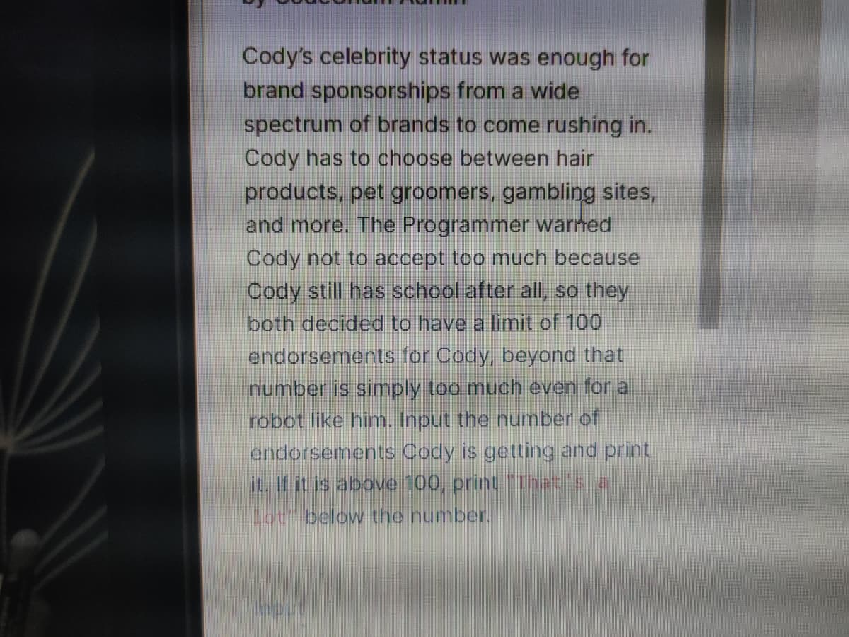 Cody's celebrity status was enough for
brand sponsorships from a wide
spectrum of brands to come rushing in.
Cody has to choose between hair
products, pet groomers, gambling sites,
and more. The Programmer warned
Cody not to accept too much because
Cody still has school after all, so they
both decided to have a limit of 100
endorsements for Cody, beyond that
number is simply too much even for a
robot like him. Input the number of
endorsements Cody is getting and print
it. If it is above 100, print "That's a
lot" below the number.
