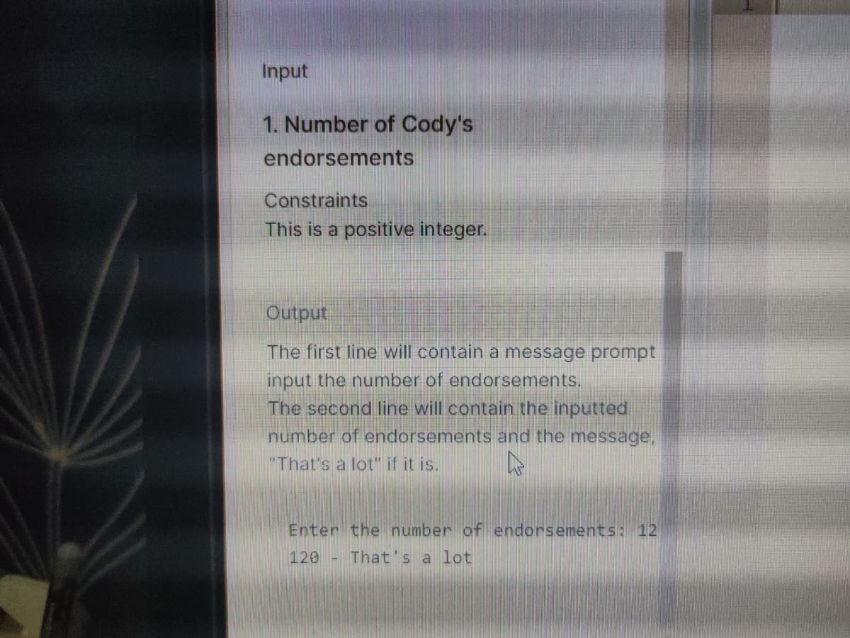 Input
1. Number of Cody's
endorsements
Constraints
This is a positive integer.
Output
The first line will contain a message prompt
input the number of endorsements.
The second line will contain the inputted
number of endorsements and the message,
"That's a lot" if it is.
Enter the number of endorsements: 12
120 - That's a lot
