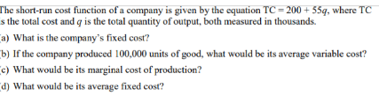 The short-run cost function of a company is given by the equation TC = 200 + 55q, where TC
s the total cost and q is the total quantity of output, both measured in thousands.
a) What is the company's fixed cost?
b) If the company produced 100,000 units of good, what would be its average variable cost?
c) What would be its marginal cost of production?
d) What would be its average fixed cost?
