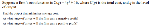 Suppose a firm's cost function is C(q) = 4q² + 16, where C(q) is the total cost, and q is the level
of output.
Find the output that minimises average cost.
At what range of prices will the firm carn a negative profit?
At what range of prices will the firm earn a positive profiť?
