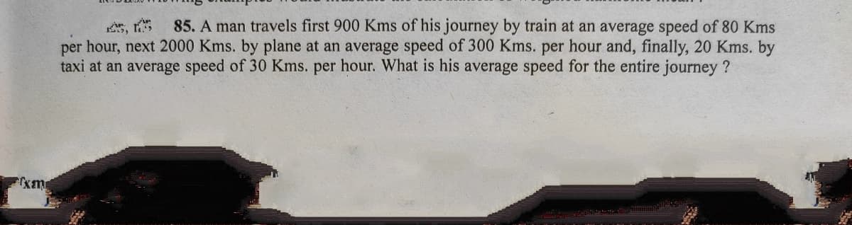 85. A man travels first 900 Kms of his journey by train at an average speed of 80 Kms
per hour, next 2000 Kms. by plane at an average speed of 300 Kms. per hour and, finally, 20 Kms. by
taxi at an average speed of 30 Kms. per hour. What is his average speed for the entire journey ?
