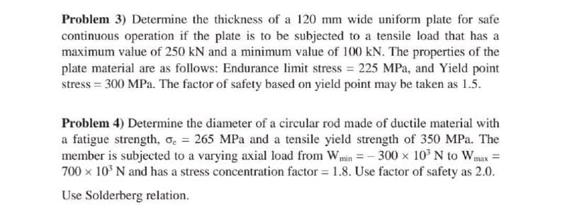 Problem 3) Determine the thickness of a 120 mm wide uniform plate for safe
continuous operation if the plate is to be subjected to a tensile load that has a
maximum value of 250 kN and a minimum value of 100 kN. The properties of the
plate material are as follows: Endurance limit stress = 225 MPa, and Yield point
stress = 300 MPa. The factor of safety based on yield point may be taken as 1.5.
Problem 4) Determine the diameter of a circular rod made of ductile material with
a fatigue strength, oc = 265 MPa and a tensile yield strength of 350 MPa. The
member is subjected to a varying axial load from Wmin = – 300 x 10 N to Wmax =
700 x 10° N and has a stress concentration factor = 1.8. Use factor of safety as 2.0.
Use Solderberg relation.
