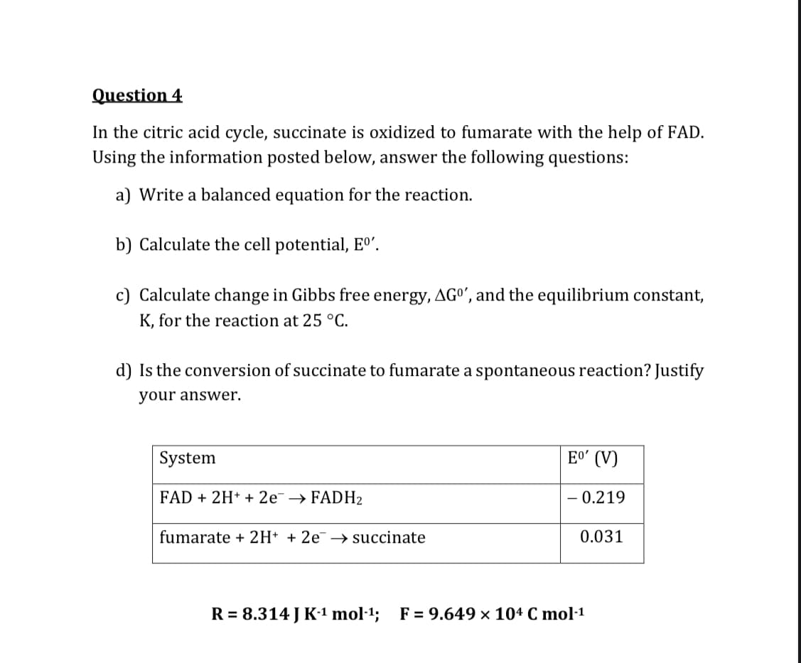 Question 4
In the citric acid cycle, succinate is oxidized to fumarate with the help of FAD.
Using the information posted below, answer the following questions:
a) Write a balanced equation for the reaction.
b) Calculate the cell potential, Eº'.
c) Calculate change in Gibbs free energy, AGO', and the equilibrium constant,
K, for the reaction at 25 °C.
d) Is the conversion of succinate to fumarate a spontaneous reaction? Justify
your answer.
System
Eo' (V)
FAD + 2H* + 2e¯→ FADH2
- 0.219
fumarate + 2H* + 2e¯ → succinate
0.031
R = 8.314 J K·1 mol·1; F= 9.649 × 104 C mol·1
