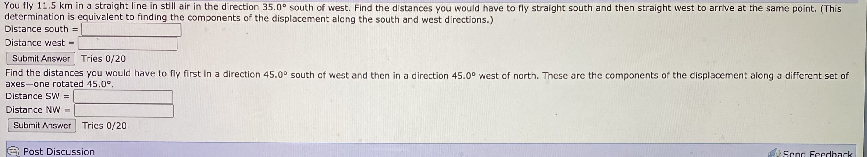 You fly 11.5 km in a straight line in still air in the direction 35.0° south of west. Find the distances you would have to fly straight south and then straight west to arrive at the same point. (This
determination is equivalent to finding the components of the displacement along the south and west directions.)
Distance south
%3D
Distance west =
Submit Answer Tries 0/20
Find the distances you would have to fly first in a direction 45.0° south of west and then in a direction 45.0° west of north. These are the components of the displacement along a different set of
axes-one rotated 45.0°.
Distance SW
%3D
Distance NW
