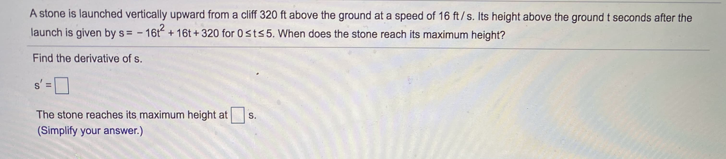 A stone is launched vertically upward from a cliff 320 ft above the ground at a speed of 16 ft/s. Its height above the ground t seconds after the
launch is given by s= - 16t
+ 16t + 320 for 0sts5. When does the stone reach its maximum height?
Find the derivative of s.
s' =D
The stone reaches its maximum height at |
S.
(Simplify your answer.)
