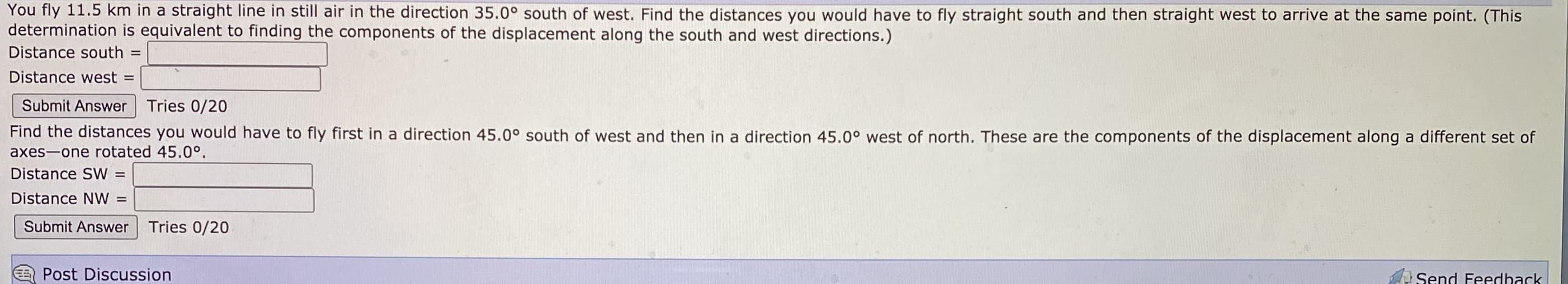 You fly 11.5 km in a straight line in still air in the direction 35.0° south of west. Find the distances you would have to fly straight south and then straight west to arrive at the same point. (This
determination is equivalent to finding the components of the displacement along the south and west directions.)
Distance south =
Distance west
%D
