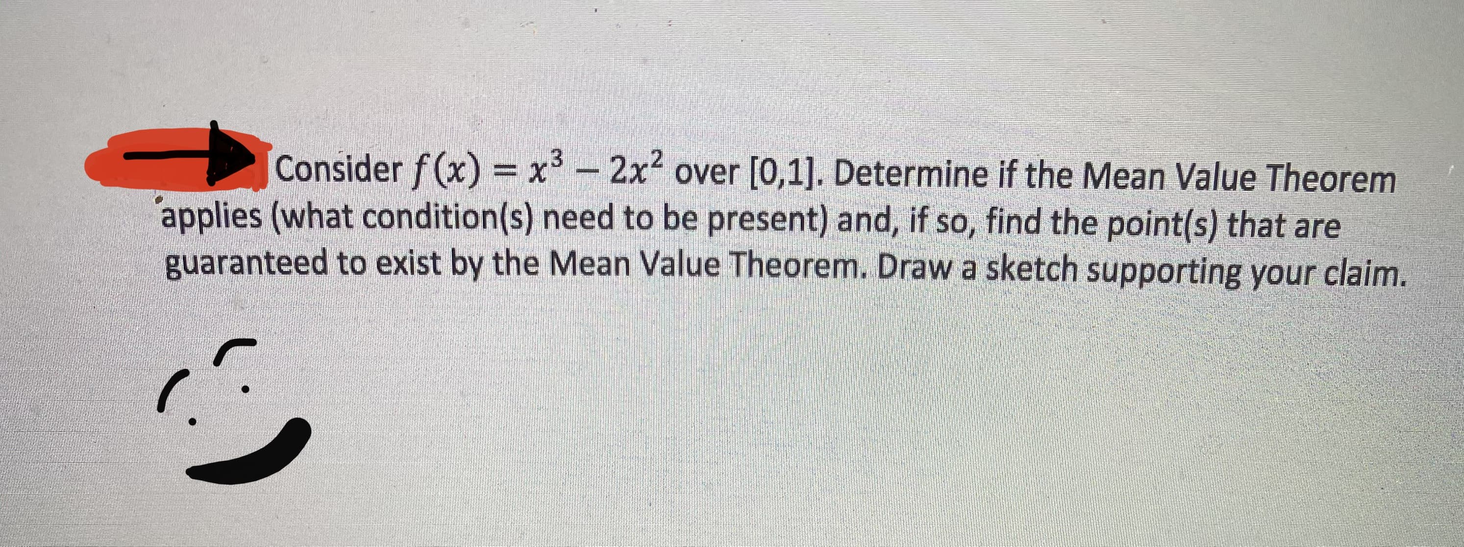Consider f (x) = x - 2x over [0,1]. Determine if the Mean Value Theorem
applies (what condition(s) need to be present) and, if so, find the point(s) that are
guaranteed to exist by the Mean Value Theorem. Draw a sketch supporting your claim.

