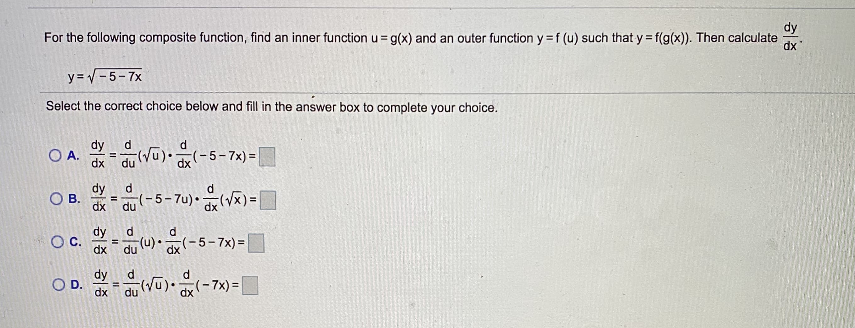dy
For the following composite function, find an inner function u = g(x) and an outer function y =f(u) such that y= f(g(x)). Then calculate
dx
y = V - 5-7x
Select the correct choice below and fill in the answer box to complete your choice.
O A. -Vu).-5-7x) =|
dy
dx -5-7x) =
%3D
dx
dy
О в.
du(-5-7u)
•(Vx)=|
%3D
dx
dx
dy
Oc.
dx
d.
(- 5-7x) =
du
dx
dy
d.
O D.
dx
%3D
%3D
du
dx
