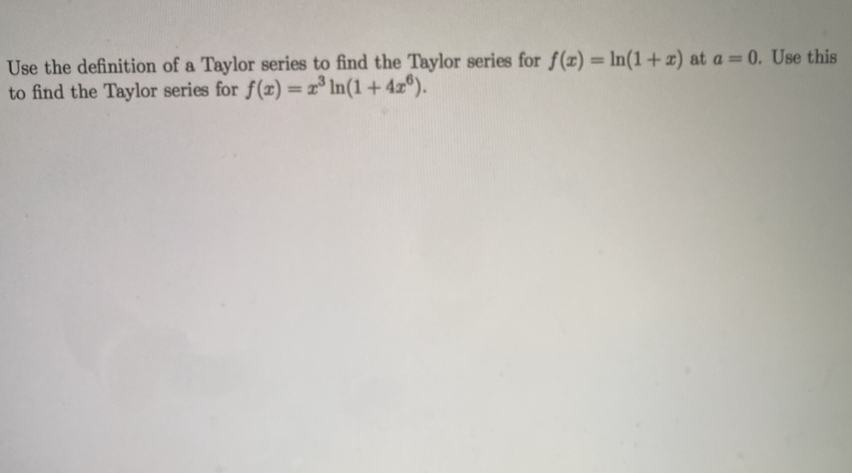 Use the definition of a Taylor series to find the Taylor series for f(x) = In(1 +x) at a = 0. Use this
to find the Taylor series for f(r) = r In(1+4z°).
%3D
