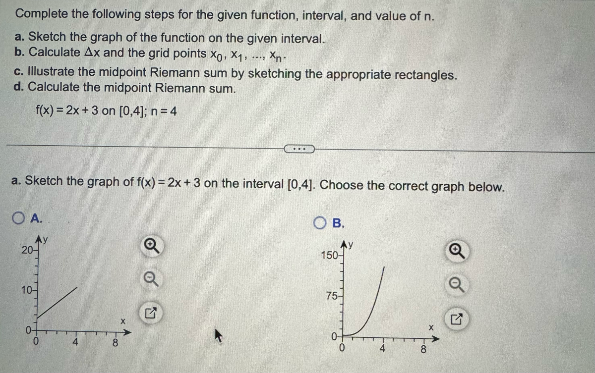 Complete the following steps for the given function, interval, and value of n.
a. Sketch the graph of the function on the given interval.
b. Calculate Ax and the grid points xo, X₁, ..., Xn-
c. Illustrate the midpoint Riemann sum by sketching the appropriate rectangles.
d. Calculate the midpoint Riemann sum.
f(x) = 2x + 3 on [0,4]; n =4
a. Sketch the graph of f(x) = 2x+3 on the interval [0,4]. Choose the correct graph below.
A.
20-
10-
0-
0
4
8
X
...
G
OB.
150-
75-
0-
0
4
8
X
Q
Q
U