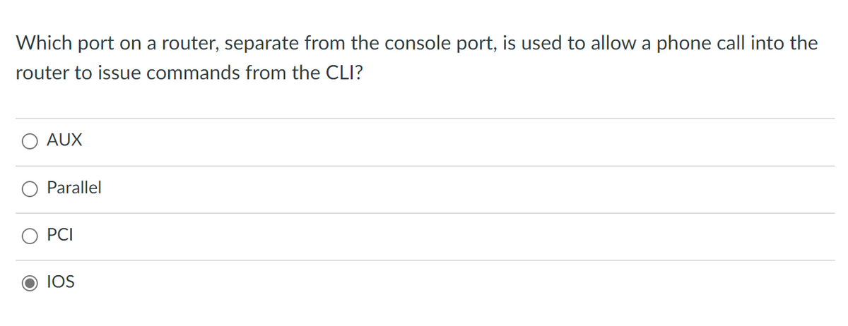 Which port on a router, separate from the console port, is used to allow a phone call into the
router to issue commands from the CLI?
AUX
Parallel
PCI
IOS