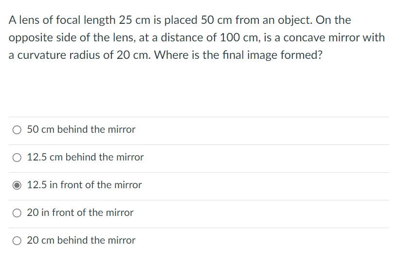 A lens of focal length 25 cm is placed 50 cm from an object. On the
opposite side of the lens, at a distance of 100 cm, is a concave mirror with
a curvature radius of 20 cm. Where is the final image formed?
50 cm behind the mirror
O 12.5 cm behind the mirror
12.5 in front of the mirror
20 in front of the mirror
20 cm behind the mirror