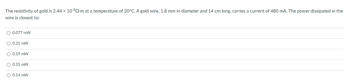 The resistivity of gold is 2.44 x 10-80-m at a temperature of 20°C. A gold wire, 1.8 mm in diameter and 14 cm long, carries a current of 480 mA. The power dissipated in the
wire is closest to:
O 0.077 mW
O 0.25 mW
O 0.19 mW
O 0.31 mW
O 0.14 mW