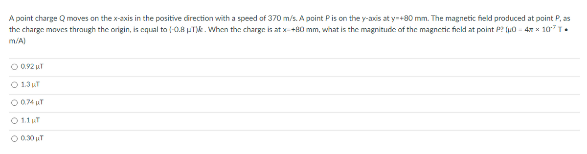 A point charge Q moves on the x-axis in the positive direction with a speed of 370 m/s. A point P is on the y-axis at y=+80 mm. The magnetic field produced at point P, as
the charge moves through the origin, is equal to (-0.8 µT)k. When the charge is at x=+80 mm, what is the magnitude of the magnetic field at point P? (μ0 = 4 x 10-7 T.
m/A)
O 0.92 µT
O 1.3 μT
O 0.74 μT
O 1.1 µT
Ο 0.30 μ.