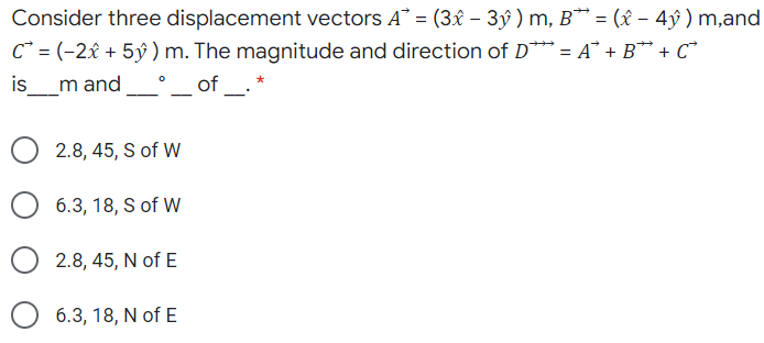 Consider three displacement vectors A = (3x – 3ý ) m, B* = ( – 4ỹ ) m,and
C* = (-2x + 5ý ) m. The magnitude and direction of D** = A° + B** + C*
is
%3D
m and.
of _-
2.8, 45, S of W
6.3, 18, S of W
2.8, 45, N of E
6.3, 18, N of E
