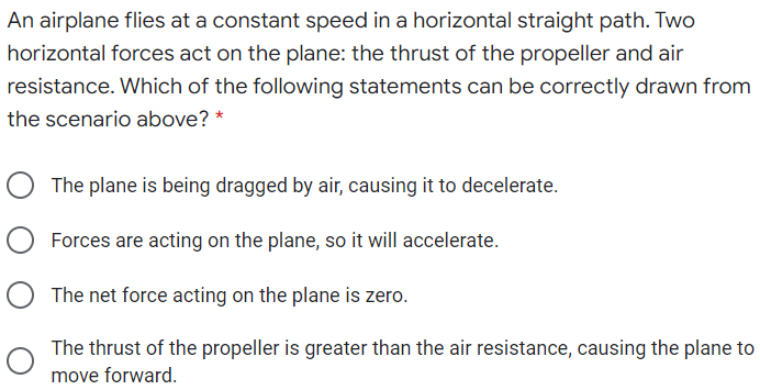 An airplane flies at a constant speed in a horizontal straight path. Two
horizontal forces act on the plane: the thrust of the propeller and air
resistance. Which of the following statements can be correctly drawn from
the scenario above? *
The plane is being dragged by air, causing it to decelerate.
O Forces are acting on the plane, so it will accelerate.
O The net force acting on the plane is zero.
The thrust of the propeller is greater than the air resistance, causing the plane to
move forward.
