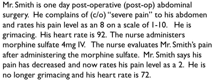 Mr. Smith is one day post-operative (post-op) abdominal
surgery. He complains of (c/o) “severe pain" to his abdomen
and rates his pain level as an 8 on a scale of I-10. He is
grimacing. His heart rate is 92. The nurse administers
morphine sulfate 4mg IV. The nurse evaluates Mr. Smith's pain
after administering the morphine sulfate. Mr. Smith says his
pain has decreased and now rates his pain level as a 2. He is
no longer grimacing and his heart rate is 72.
