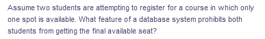 Assume two students are attempting to register for a course in which only
one spot is available. What feature of a database system prohibits both
students from getting the final available seat?
