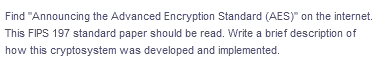 Find "Announcing the Advanced Encryption Standard (AES)" on the internet.
This FIPS 197 standard paper should be read. Write a brief description of
how this cryptosystem was developed and implemented.
