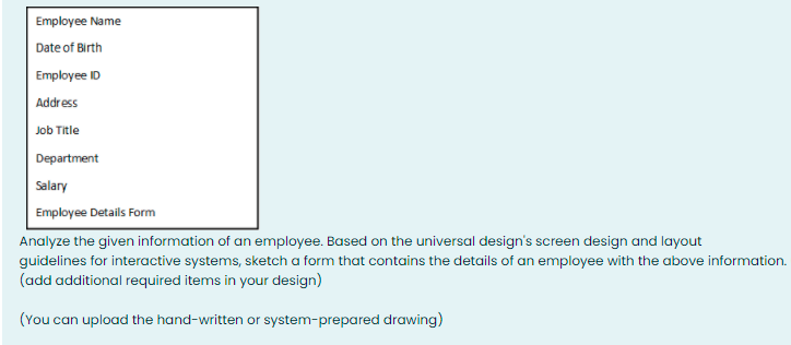 Employee Name
Date of Birth
Employee ID
Address
Job Title
Department
Salary
Employee Details Form
Analyze the given information of an employee. Based on the universal design's screen design and layout
guidelines for interactive systems, sketch a form that contains the details of an employee with the above information.
(add additional required items in your design)
(You can upload the hand-written or system-prepared drawing)
