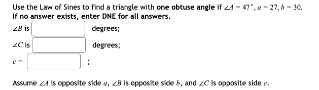 Use the Law of Sines to find a triangle with one obtuse angle if ZA = 47°, a = 27, b = 30.
If no answer exists, enter DNE for all answers.
ZB is
degrees;
ZC is
degrees;
c=
;
Assume Z4 is opposite side a, ZB is opposite side b, and ZC is opposite side c.