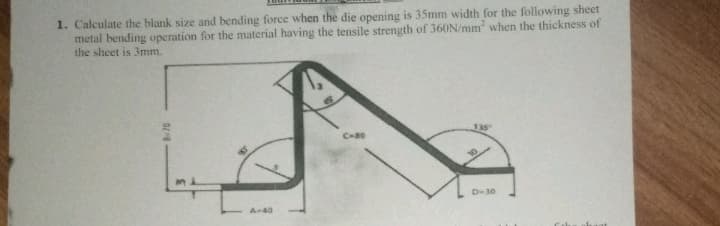1. Calculate the blank size and bending force when the die opening is 35mm width for the following sheet
metal bending operation for the material having the tensile strength of 360N/mm when the thickness of
the sheet is 3mm.
135
D30
A-40
