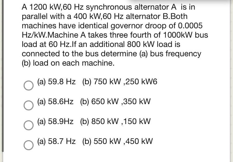 A 1200 kW,60 Hz synchronous alternator A is in
parallel with a 400 kW,60 Hz alternator B.Both
machines have identical governor droop of 0.0005
Hz/kW.Machine A takes three fourth of 1000kW bus
load at 60 Hz.lf an additional 800 kW load is
connected to the bus determine (a) bus frequency
(b) load on each machine.
(a) 59.8 Hz (b) 750 kW ,250 kW6
(a) 58.6Hz (b) 650 kW ,350 kW
(a) 58.9Hz (b) 850 kW ,150 kW
(a) 58.7 Hz (b) 550 kW ,450 kW
