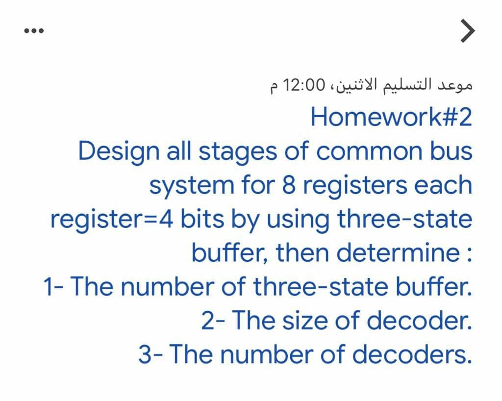 <>
موعد التسليم الاثنين، 0 12:0
Homework#2
Design all stages of common bus
system for 8 registers each
register=4 bits by using three-state
buffer, then determine :
1- The number of three-state buffer.
2- The size of decoder.
3- The number of decoders.
