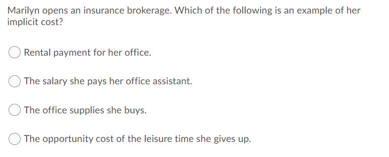 Marilyn opens an insurance brokerage. Which of the following is an example of her
implicit cost?
Rental payment for her office.
The salary she pays her office assistant.
The office supplies she buys.
The opportunity cost of the leisure time she gives up.
