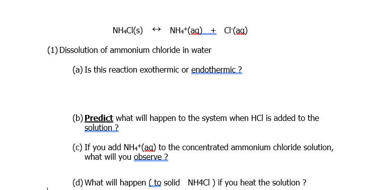 NHẠCI(s) + NH4*(ag) + C(ag)
(1) Dissolution of ammonium chloride in water
(a) Is this reaction exothermic or endothermic ?
(b) Predict what will happen to the system when HCl is added to the
solution ?
(c) If you add NH4*(ag) to the concentrated ammonium chloride solution,
what will you observe ?
(d) What will happen ( to solid NH4CI ) if you heat the solution ?
