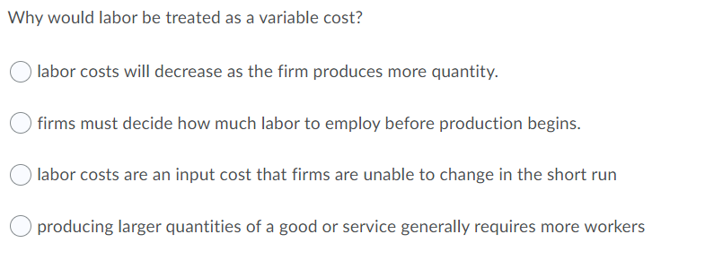 Why would labor be treated as a variable cost?
labor costs will decrease as the firm produces more quantity.
firms must decide how much labor to employ before production begins.
labor costs are an input cost that firms are unable to change in the short run
producing larger quantities of a good or service generally requires more workers
