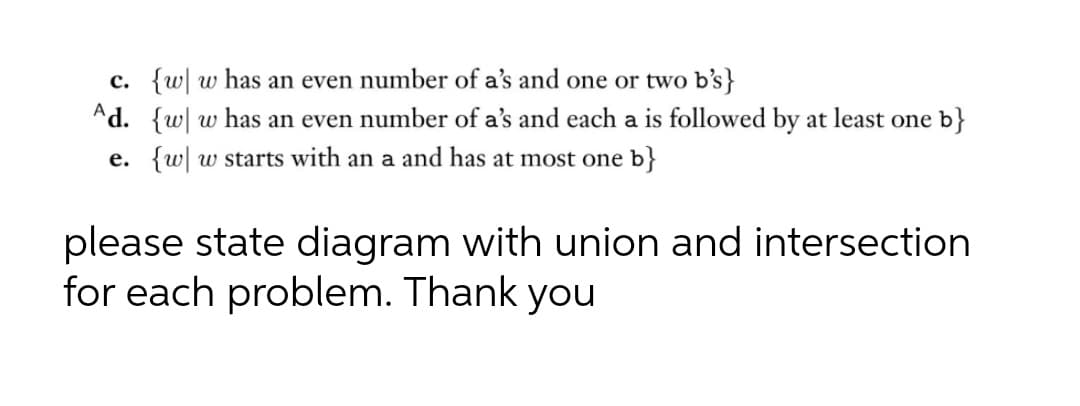 c. {w| w has an even number of a's and one or two b's}
Ad. {w| w has an even number of a's and each a is followed by at least one b}
e. {w w starts with an a and has at most one b}
please state diagram with union and intersection
for each problem. Thank you
