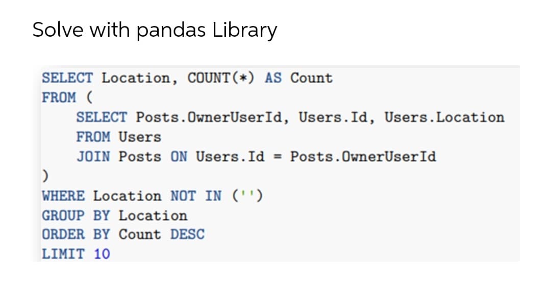 Solve with pandas Library
SELECT Location, COUNT(*) AS Count
FROM (
SELECT Posts.OwnerUserId, Users.Id, Users.Location
FROM Users
JOIN Posts ON Users.Id
Posts.OwnerUserId
%3D
WHERE Location NOT IN ('')
GROUP BY Location
ORDER BY Count DESC
LIMIT 10
