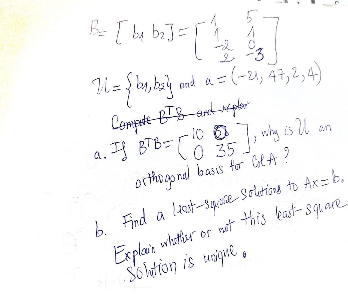 1
5
B= [by bz]= [' 2 & 3]
-2
U= {b₁,b₂}
رو
a.
and a = (-21, 47, 2, 4)
Compite BT & and phar
10
IS BTB = [0 35
-], why is U
orthogonal basis for Col A?
least square s
b. Find a
Explain wh
Hur solution is unique
8
an
to Ax=b₂
whether or not this least-square-