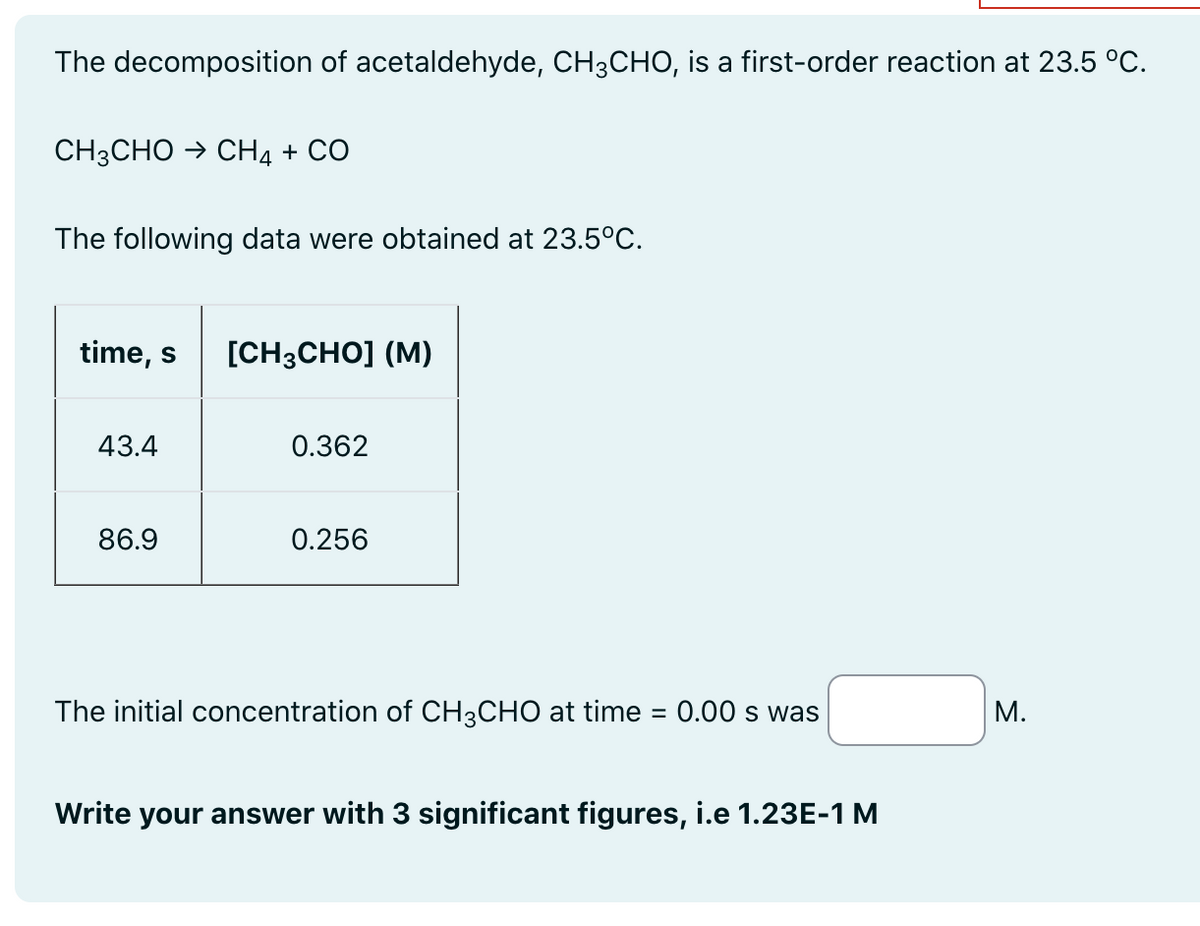 The decomposition of acetaldehyde, CH3CHO, is a first-order reaction at 23.5 °C.
CH3CHO → CH4 + CO
The following data were obtained at 23.5°C.
time, s [CH3CHO] (M)
43.4
86.9
0.362
0.256
The initial concentration of CH3CHO at time = 0.00 s was
Write your answer with 3 significant figures, i.e 1.23E-1 M
M.