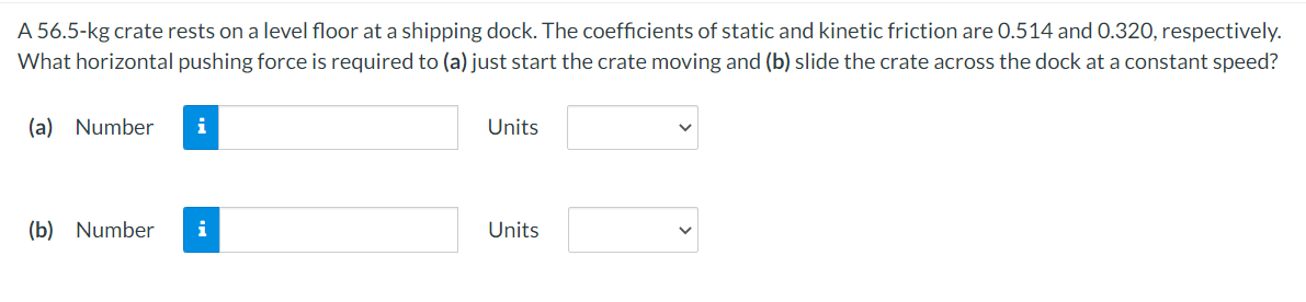 A 56.5-kg crate rests on a level floor at a shipping dock. The coefficients of static and kinetic friction are 0.514 and 0.320, respectively.
What horizontal pushing force is required to (a) just start the crate moving and (b) slide the crate across the dock at a constant speed?
(a) Number
i
(b) Number i
Units
Units