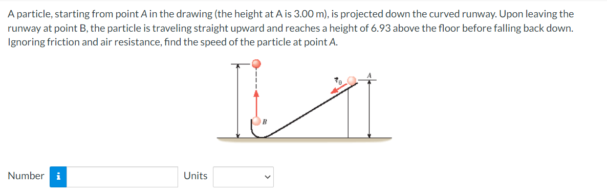 A particle, starting from point A in the drawing (the height at A is 3.00 m), is projected down the curved runway. Upon leaving the
runway at point B, the particle is traveling straight upward and reaches a height of 6.93 above the floor before falling back down.
Ignoring friction and air resistance, find the speed of the particle at point A.
Number i
Units