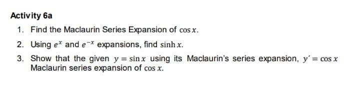 Activity 6a
1. Find the Maclaurin Series Expansion of cos x.
2. Using e* and e-* expansions, find sinh x.
3. Show that the given y = sinx using its Maclaurin's series expansion, y' = cos x
Maclaurin series expansion of cos x.
