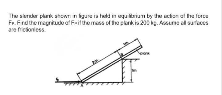 The slender plank shown in figure is held in equilibrium by the action of the force
Fp. Find the magnitude of Fp if the mass of the plank is 200 kg. Assume all surfaces
are frictionless.
im
plank
2m
