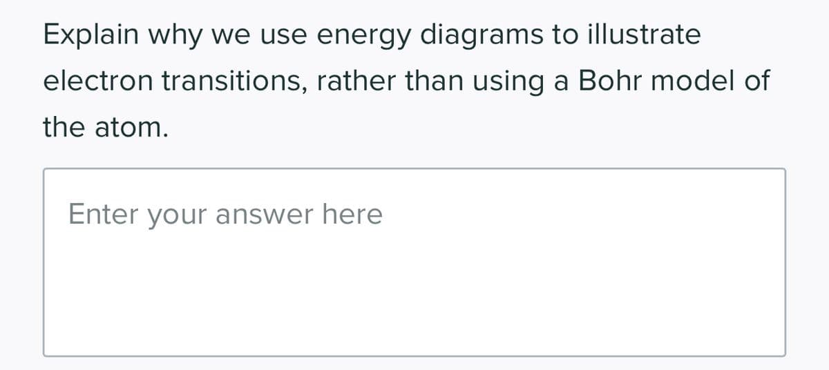 Explain why we use energy diagrams to illustrate
electron transitions, rather than using a Bohr model of
the atom.
Enter your answer here