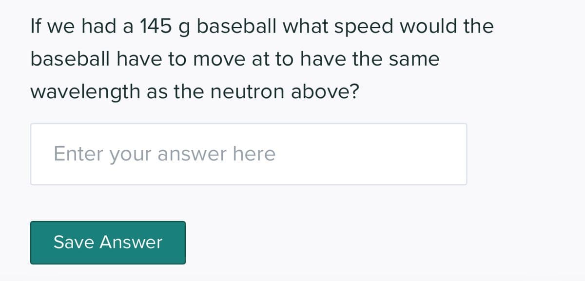 If we had a 145 g baseball what speed would the
baseball have to move at to have the same
wavelength as the neutron above?
Enter your answer here
Save Answer