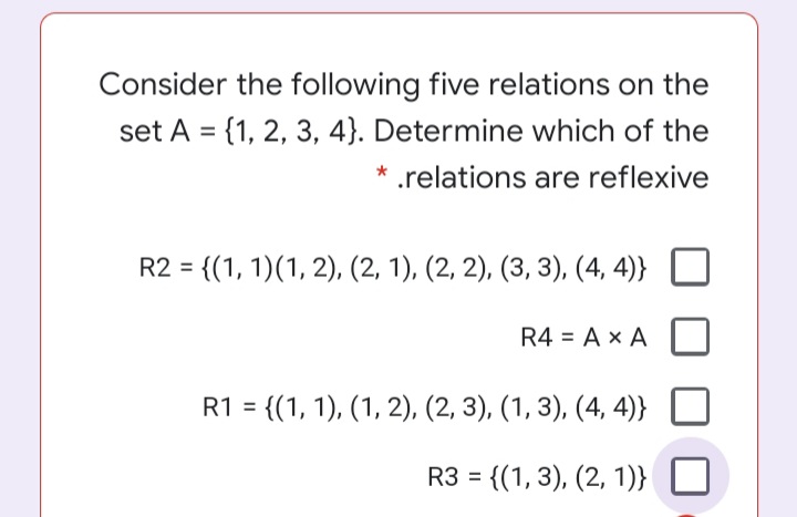 Consider the following five relations on the
set A = {1, 2, 3, 4}. Determine which of the
* .relations are reflexive
R2 = {(1, 1)(1, 2), (2, 1), (2, 2), (3, 3), (4, 4)}
R4 = A x A
R1 = {(1, 1), (1, 2), (2, 3), (1, 3), (4, 4)}
R3 = {(1, 3), (2, 1)}
