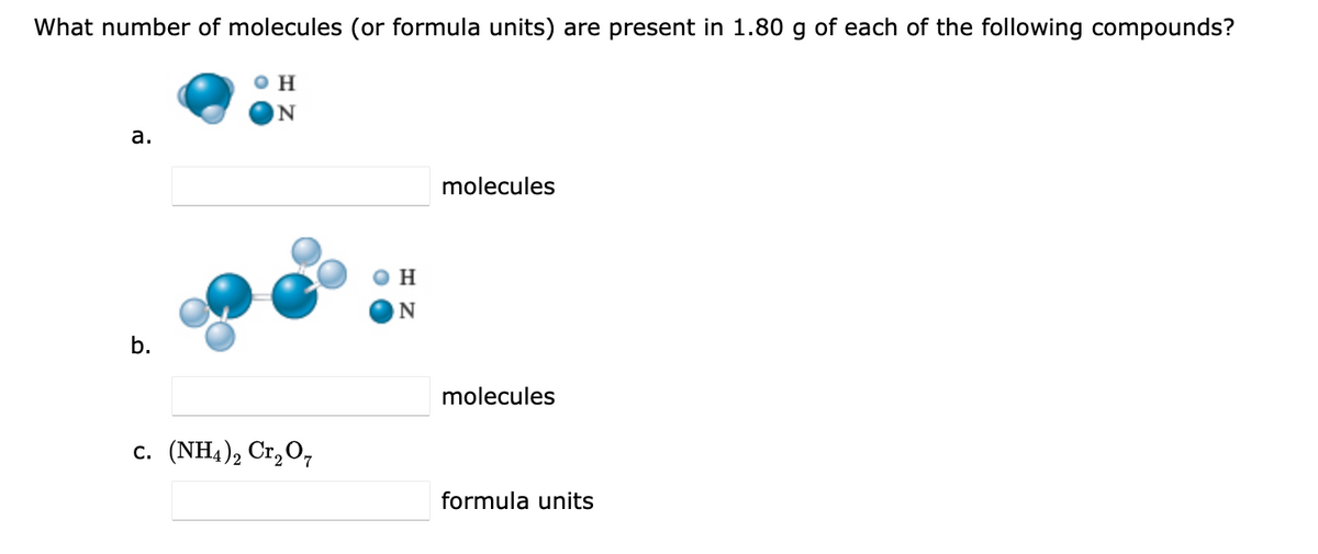 What number of molecules (or formula units) are present in 1.80 g of each of the following compounds?
O H
a.
molecules
H.
N
b.
molecules
с. (NH4)2 Cr, 0,
formula units
