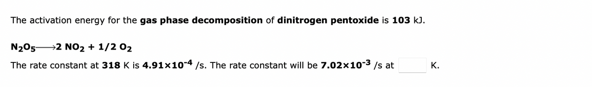 The activation energy for the gas phase decomposition of dinitrogen pentoxide is 103 kJ.
N205-
→2 NO2 + 1/2 02
The rate constant at 318 K is 4.91x10-4 /s. The rate constant will be 7.02x10-3 /s at
К.
