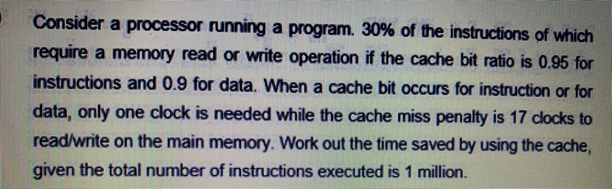 Consider a processor running a program. 30% of the instructions of which
require a memory read or write operation if the cache bit ratio is 0.95 for
instructions and 0.9 for data. When a cache bit occurs for instruction or for
data, only one clock is needed while the cache miss penalty is 17 clocks to
read/write on the main memory. Work out the time saved by using the cache,
given the total number of instructions executed is 1 million.
