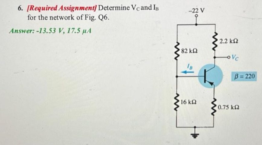 6. [Required Assignment] Determine Vc and IB
for the network of Fig. Q6.
Answer: -13.53 V, 17.5 µA
-22 V
9
'82 ΚΩ
• 16 ΚΩ
2.2 ΚΩ
oVc
B=220
0.75 ΚΩ