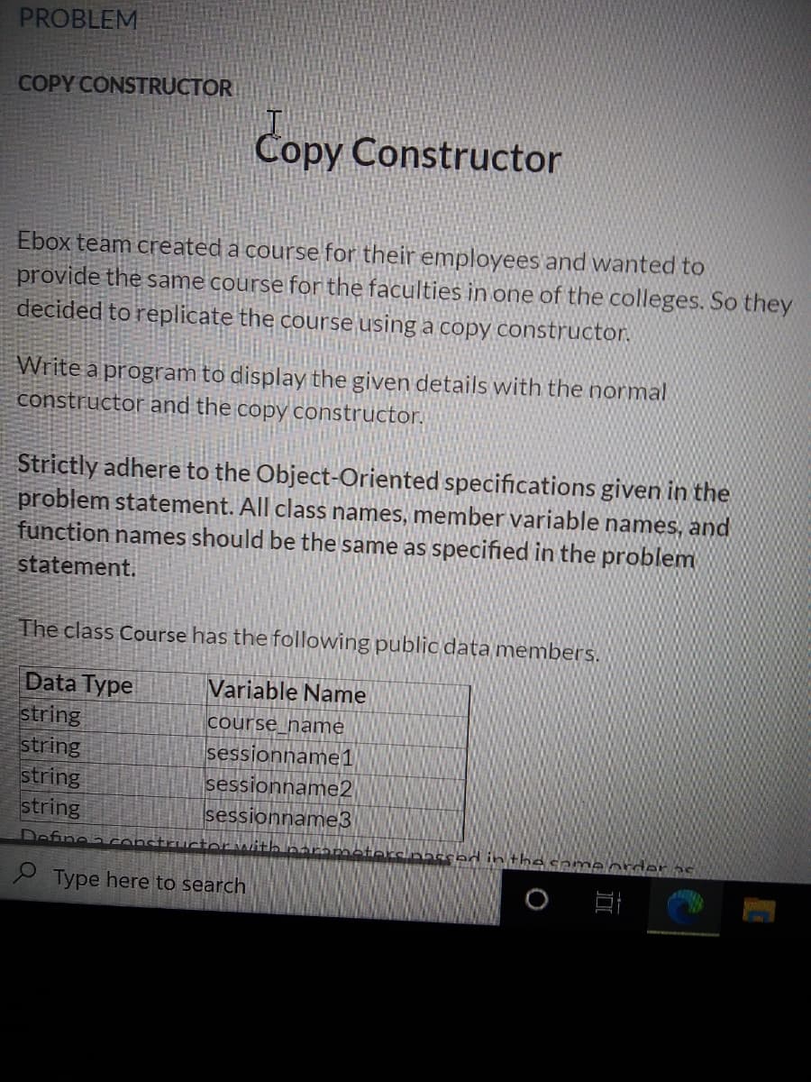 PROBLEM
COPY CONSTRUCTOR
Copy Constructor
Ebox team created a course for their employees and wanted to
provide the same course for the faculties in one of the colleges. So they
decided to replicate the course using a copy constructor.
Write a program to display the given details with the normal
constructor and the copy constructor.
Strictly adhere to the Object-Oriented specifications given in the
problem statement. All class names, member variable names, and
function names should be the same as specified in the problem
statement.
The class Course has the following public data members.
Data Type
string
string
string
string
Variable Name
course_hame
sessionname1
sessionname2
sessionname3
Define a CO
the came order 2e
e Type here to search
